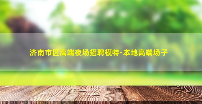 济南市区高端夜场招聘模特-本地高端场子